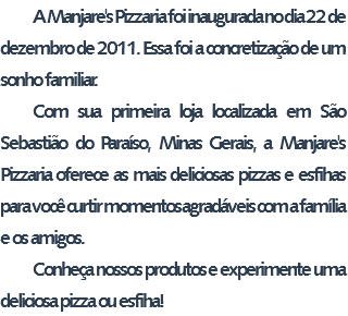 A Manjare's Pizzaria foi inaugurada no dia 22 de dezembro de 2011. Essa foi a concretização de um sonho familiar. Com sua primeira loja localizada em São Sebastião do Paraíso, Minas Gerais, a Manjare's Pizzaria oferece as mais deliciosas pizzas e esfihas para você curtir momentos agradáveis com a família e os amigos. Conheça nossos produtos e experimente uma deliciosa pizza ou esfiha!