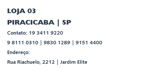 LOJA 03 PIRACICABA | SP Contato: 19 3411 9220 9 8111 0310 | 9830 1289 | 9151 4400 Endereço: Rua Riachuelo, 2212 | Jardim Elite