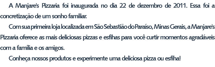 A Manjare's Pizzaria foi inaugurada no dia 22 de dezembro de 2011. Essa foi a concretização de um sonho familiar. Com sua primeira loja localizada em São Sebastião do Paraíso, Minas Gerais, a Manjare's Pizzaria oferece as mais deliciosas pizzas e esfihas para você curtir momentos agradáveis com a família e os amigos. Conheça nossos produtos e experimente uma deliciosa pizza ou esfiha!